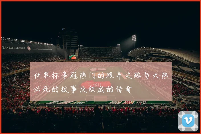 世界杯争冠热门的艰辛之路与大热必死的故事交织成的传奇