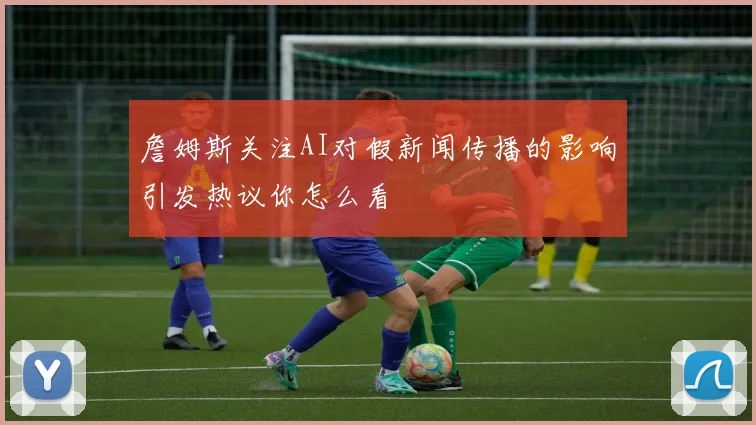 詹姆斯关注AI对假新闻传播的影响引发热议你怎么看