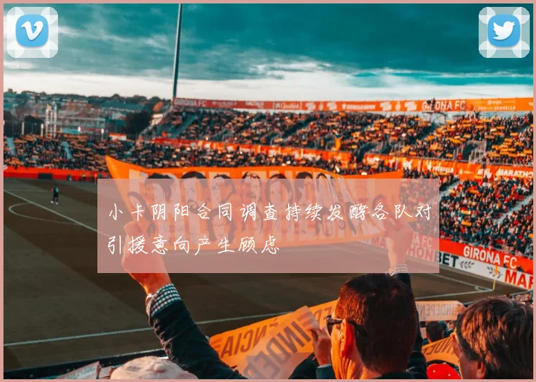 小卡阴阳合同调查持续发酵各队对引援意向产生顾虑