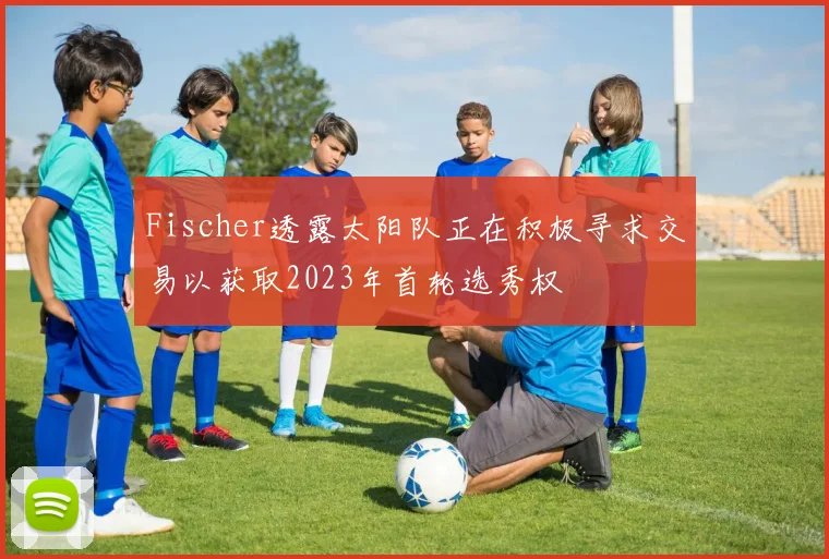 Fischer透露太阳队正在积极寻求交易以获取2023年首轮选秀权