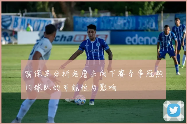 富保罗分析老詹去向下赛季争冠热门球队的可能性与影响