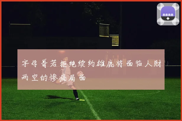 字母哥若拒绝续约雄鹿将面临人财两空的惨痛局面