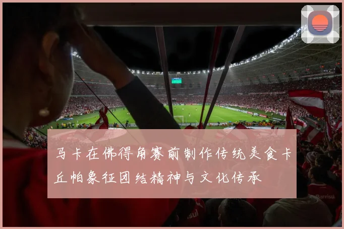 马卡在佛得角赛前制作传统美食卡丘帕象征团结精神与文化传承