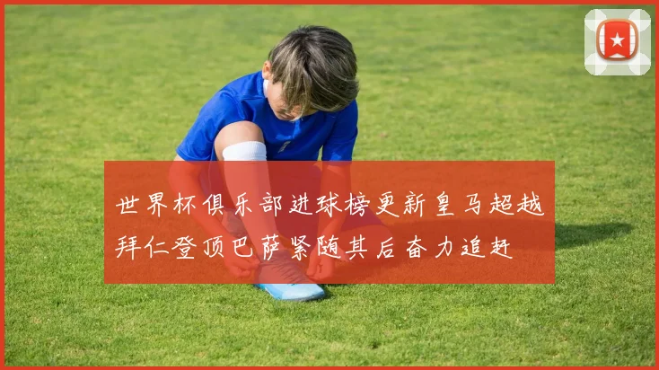 世界杯俱乐部进球榜更新皇马超越拜仁登顶巴萨紧随其后奋力追赶