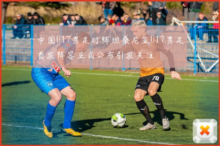 中国U17男足对阵坦桑尼亚U17男足首发阵容正式公布引发关注