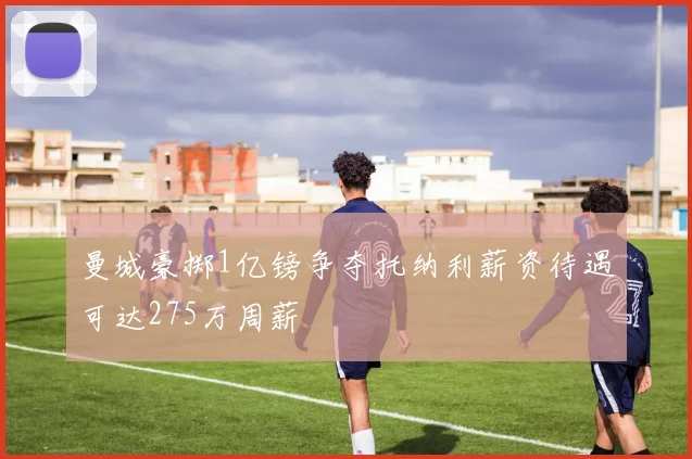 曼城豪掷1亿镑争夺托纳利薪资待遇可达275万周薪
