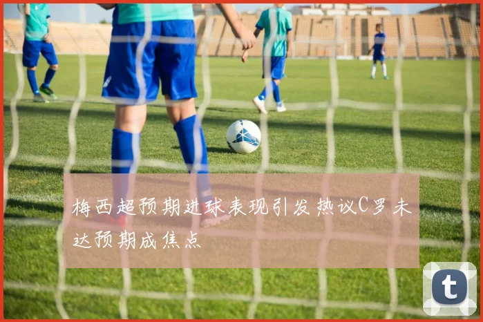 梅西超预期进球表现引发热议C罗未达预期成焦点