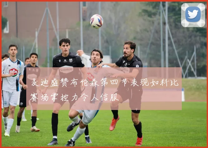 麦迪盛赞布伦森第四节表现如科比赛场掌控力令人信服