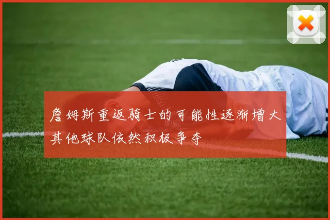 詹姆斯重返骑士的可能性逐渐增大其他球队依然积极争夺