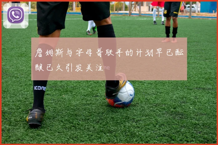 詹姆斯与字母哥联手的计划早已酝酿已久引发关注