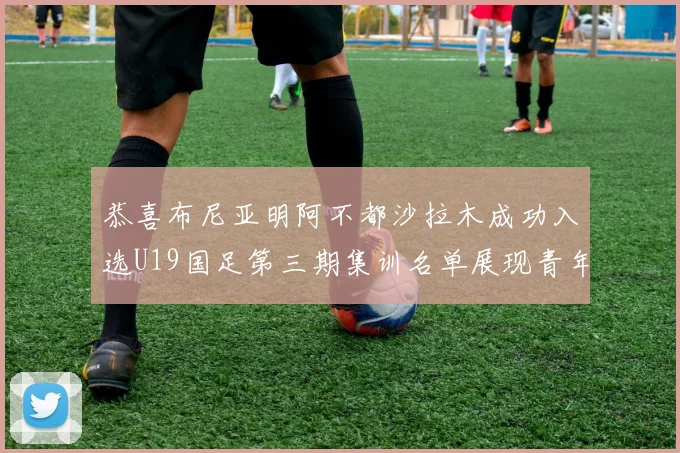 恭喜布尼亚明阿不都沙拉木成功入选U19国足第三期集训名单展现青年才俊风采