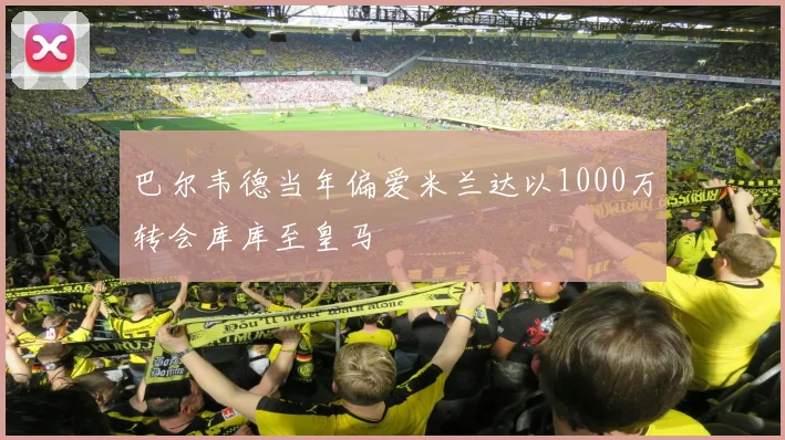 巴尔韦德当年偏爱米兰达以1000万转会库库至皇马
