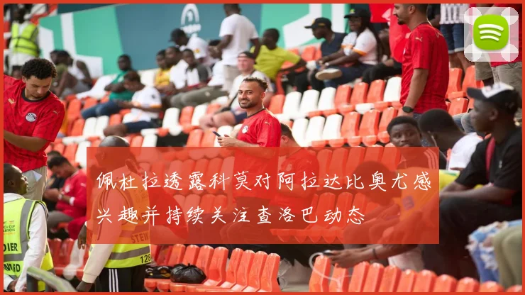 佩杜拉透露科莫对阿拉达比奥尤感兴趣并持续关注查洛巴动态