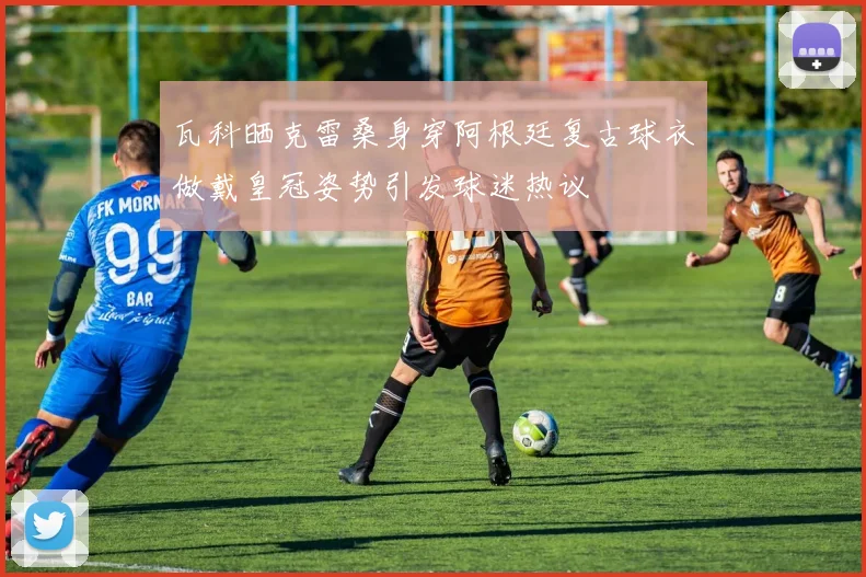 瓦科晒克雷桑身穿阿根廷复古球衣做戴皇冠姿势引发球迷热议