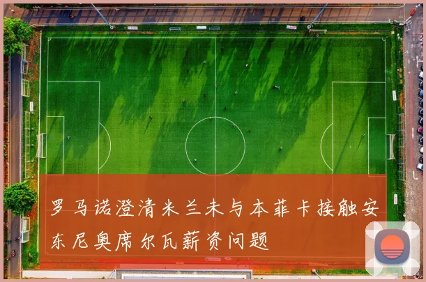 罗马诺澄清米兰未与本菲卡接触安东尼奥席尔瓦薪资问题